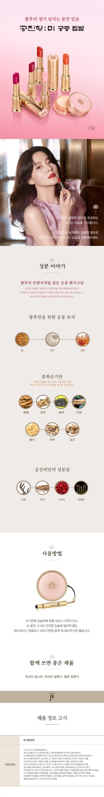 왕후의 천향국색을 담은
궁중 메이크업
공진비단 성분을 기본으로 하여 왕후만을 궁중화장비방 홍옥고와 금,호박,진주 등의 궁중보석 성분을 한층 강화한 

비방으로 옛 왕후의 은은하고 아름다운 자태를 되살려주는 궁중 메이크업입니다.
바르면 바를수록 피부가 좋아지는 획기적인 베이스 메이크업 제품들로 가득하며, 패키지 또한 왕후의 이미지에 맞

게 더욱 럭셔리 합니다.

성분이야기
홍옥백산
홍곡고에 백선토 비방을 탄생한 궁중 한방 비법
홍옥고
맥문동, 천궁, 백출, 홍화, 석류 등으로 구성된 처방으로 왕후의 아름다움을 선사합니다.
백선토
유럽, 중국의 황실과 귀족 여인들의 미용에도 사용되어 황실과 귀족 여인들의 상징이라 할 수 있는 미용재료로, 입

자가 고와 땀이나 피지를 잘 흡수하여 화장 지속력을 높여줍니다.

생기오화진
5가지 꽃에서 추출한 피부 생기 개선 및 부여 성분

피부에 생기를 선사하는 新성분으로 5가지 기능의 꽃수입니다. 
은방울꽃, 국화꽃, 연꽃, 함박꽃, 매화가 그 주인공들

왕후만을 위한 궁중 보석
산호
황제, 황후의 보석이라고 불리는 산호는 클레오파트라, 나폴레옹도 가루로 내어 음복했다고 전해집니다.
순금
피부미용에 효과적인 궁중 보석 성분입니다.
진주
아미노산, 천연 미네랄이 함유되어 있는 진주를 옛날 궁중에서 사용하였던 진주 가루를 현대 기술로 재해석하였습

니다.
호박
자연상태 그대로의 색깔을 무려 250여가지나 가지고 있어, 피부를 더욱 화사하고 아름답게 표현해 주는 궁중 보석 

성분입니다.

공진비단의 성분들

녹용
녹요에는 콜라겐과 아미노산이 함유되어 있어 영양 공급에 효과적입니다.
당귀
당귀는 비타민 E가 풍부하여 여성 피부에 도움을 줄 수 있습니다.
산수유
산수유는 풍부한 비타민 A와 영양분을 가지고 있습니다.
오가피
오가피는 여성 피부에 활력과 건강을 줄 수 있는 성분입니다.
천문동
하늘의 문을 열어주는 신선의 재료라 일컬어지는 천문동은 얼굴빛을 윤기있고 투명하게 하는 것으로 알려져 있습니

다.
해울환
오행의 순환을 개선시켜 주는 성분들(소나무,구기자,산약,인삼,지황)과 오행을 아우르는 오미자를 함유하여 피부의 

순환을 도와줍니다.